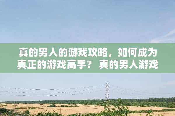 真的男人的游戏攻略,如何成为真正的游戏高手? 真的男人游戏攻略 真的男人的游戏攻略,如何成为真正的游戏高手? 真的男人游戏攻略