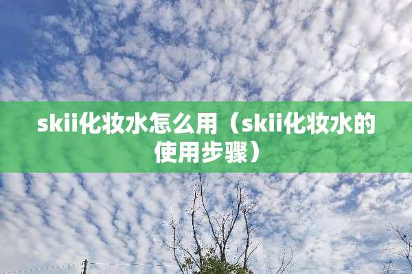 skii化妆水怎么用(skii化妆水的使用步骤) skii化妆水怎么用(skii化妆水的使用步骤)