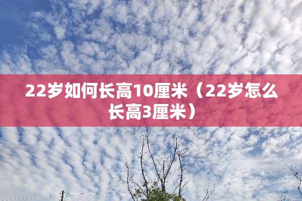22岁如何长高10厘米(22岁怎么长高3厘米) 22岁如何长高10厘米(22岁怎么长高3厘米)