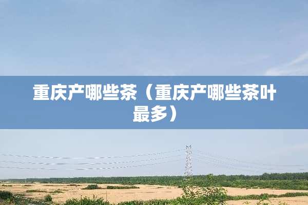 重庆产哪些茶(重庆产哪些茶叶最多) 重庆产哪些茶(重庆产哪些茶叶最多)