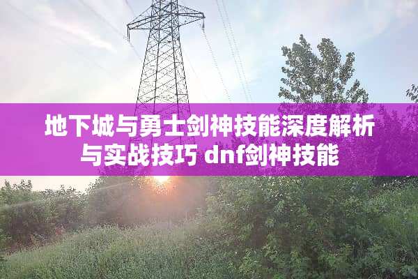 **城与勇士剑神技能深度解析与实战技巧 dnf剑神技能