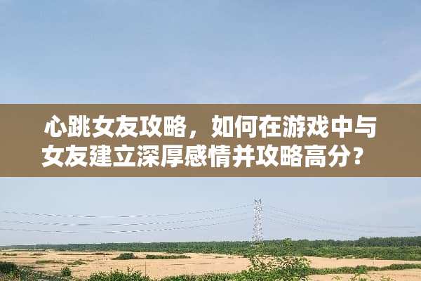 心跳女友攻略，如何在游戏中与女友建立深厚感情并攻略高分？ 心跳女友攻略