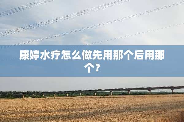 康婷水疗怎么做先用那个后用那个？