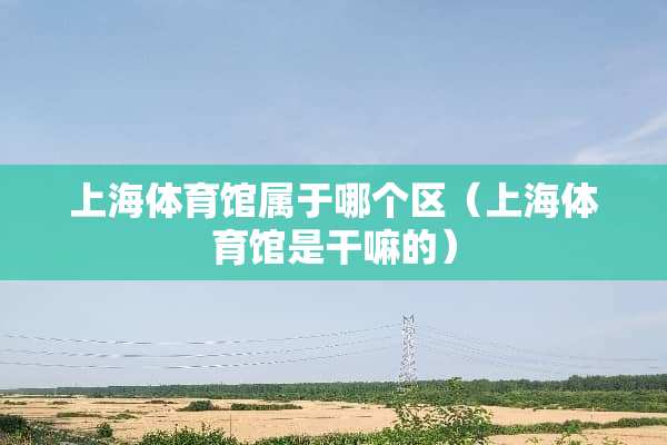 上海体育馆属于哪个区(上海体育馆是干嘛的) 上海体育馆属于哪个区(上海体育馆是干嘛的)