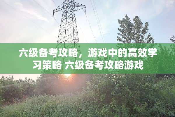 六级备考攻略,游戏中的高效学习策略 六级备考攻略游戏 六级备考攻略,游戏中的高效学习策略 六级备考攻略游戏