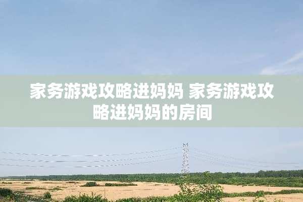家务游戏攻略进妈妈 家务游戏攻略进***房间 家务游戏攻略进妈妈 家务游戏攻略进***房间