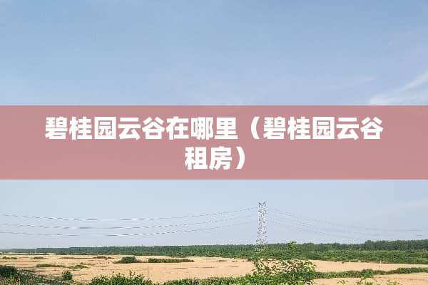 碧桂园云谷在哪里(碧桂园云谷租房) 碧桂园云谷在哪里(碧桂园云谷租房)