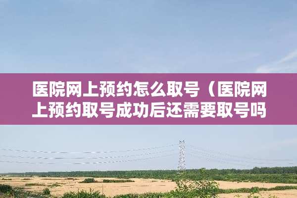 医院网上预约怎么取号(医院网上预约取号成功后还需要取号吗?) 医院网上预约怎么取号(医院网上预约取号成功后还需要取号吗?)