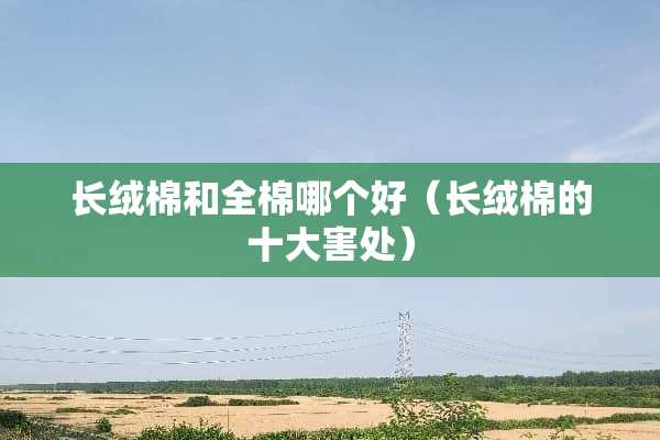 长绒棉和全棉哪个好（长绒棉的十大害处）