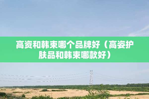 高资和韩束哪个品牌好(高姿护肤品和韩束哪款好) 高资和韩束哪个品牌好(高姿护肤品和韩束哪款好)