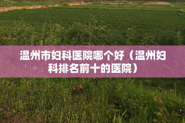 温州市妇科医院哪个好（温州妇科排名前十的医院）