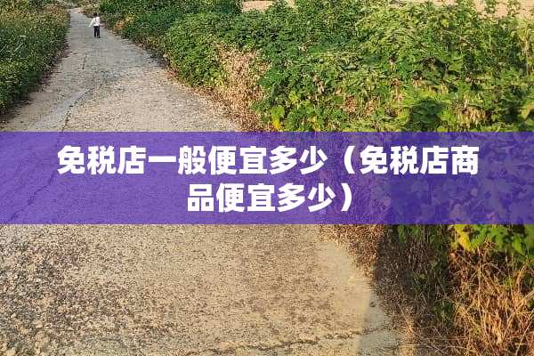 免税店一般便宜多少（免税店商品便宜多少）