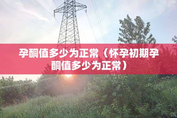 孕酮值多少为正常（怀孕初期孕酮值多少为正常）