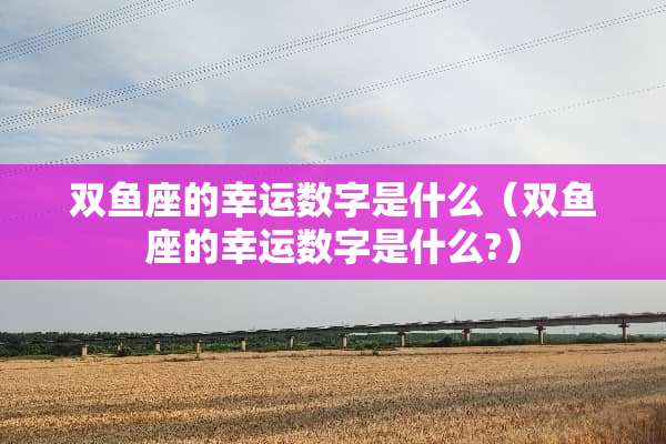 双鱼座的幸运数字是什么（双鱼座的幸运数字是什么?）