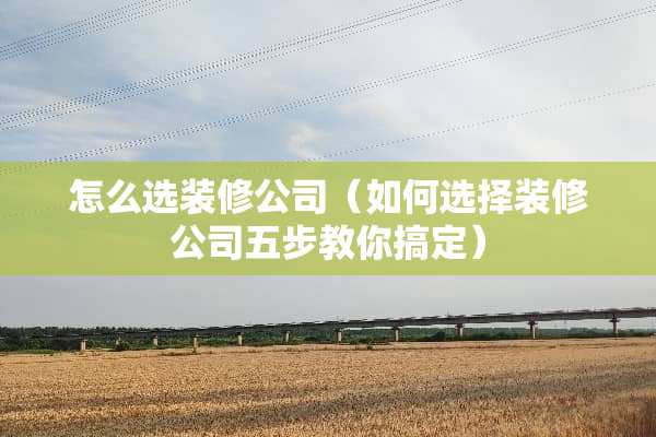 怎么选装修公司(如何选择装修公司五步教你搞定) 怎么选装修公司(如何选择装修公司五步教你搞定)