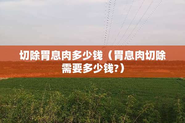 切除胃息肉多少钱（胃息肉切除需要多少钱?）