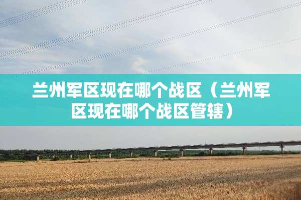 兰州**现在哪个战区(兰州**现在哪个战区管辖) 兰州**现在哪个战区(兰州**现在哪个战区管辖)