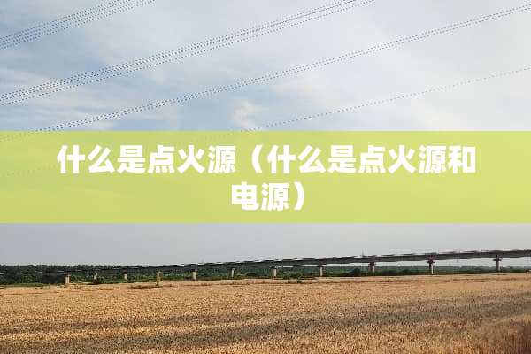 什么是点火源(什么是点火源和电源) 什么是点火源(什么是点火源和电源)