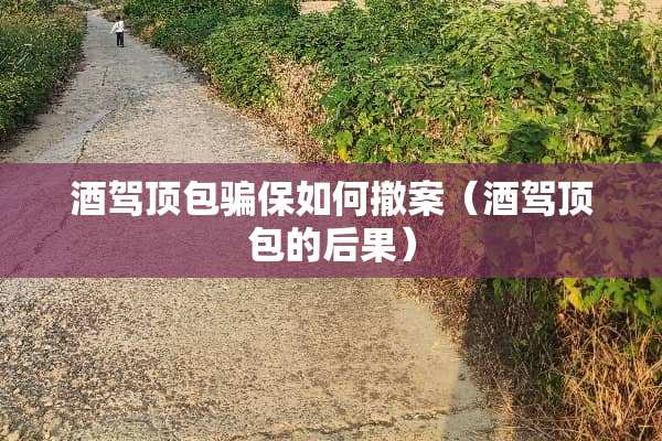 酒驾顶包骗保如何撤案(酒驾顶包的后果) 酒驾顶包骗保如何撤案(酒驾顶包的后果)