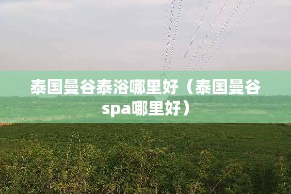 泰国曼谷泰浴哪里好(泰国曼谷spa哪里好) 泰国曼谷泰浴哪里好(泰国曼谷spa哪里好)