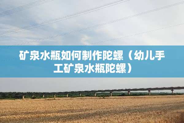 矿泉水瓶如何制作陀螺(幼儿手工矿泉水瓶陀螺) 矿泉水瓶如何制作陀螺(幼儿手工矿泉水瓶陀螺)