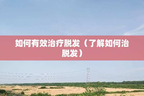 如何有效治疗脱发(了解如何治脱发) 如何有效治疗脱发(了解如何治脱发)