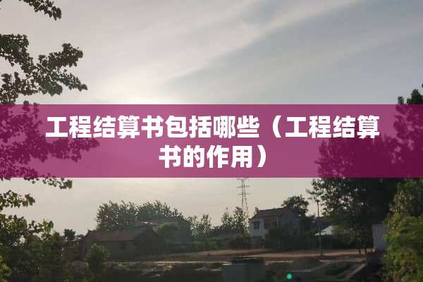 工程结算书包括哪些（工程结算书的作用）