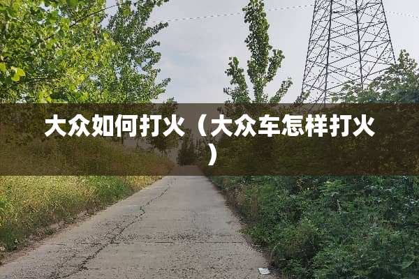 大众如何打火(大众车怎样打火) 大众如何打火(大众车怎样打火)