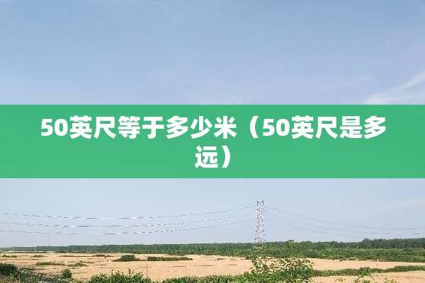 50英尺等于多少米(50英尺是多远) 50英尺等于多少米(50英尺是多远)