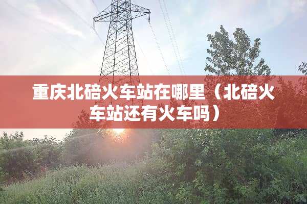 重庆北碚火车站在哪里(北碚火车站还有火车吗) 重庆北碚火车站在哪里(北碚火车站还有火车吗)