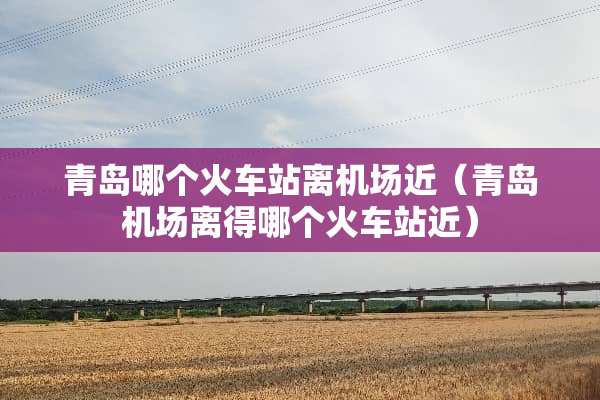 青岛哪个火车站离机场近（青岛机场离得哪个火车站近）