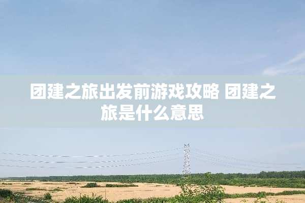 团建之旅出发前游戏攻略 团建之旅是什么意思 团建之旅出发前游戏攻略 团建之旅是什么意思