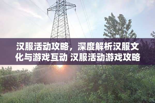 汉服活动攻略，深度解析汉服文化与游戏互动 汉服活动游戏攻略