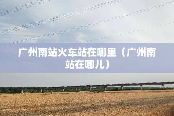 广州南站火车站在哪里（广州南站在哪儿）