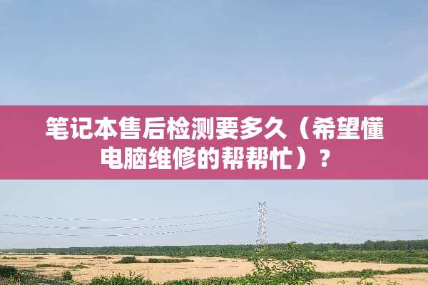 笔记本售后检测要多久（希望懂电脑维修的帮帮忙）？