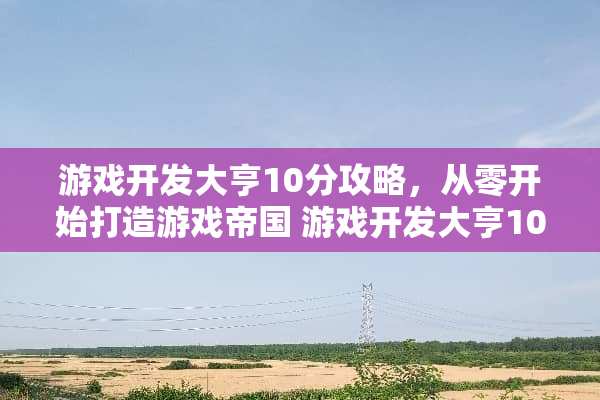 游戏开发大亨10分攻略,从零开始打造游戏帝国 游戏开发大亨10分攻略 游戏开发大亨10分攻略,从零开始打造游戏帝国 游戏开发大亨10分攻略