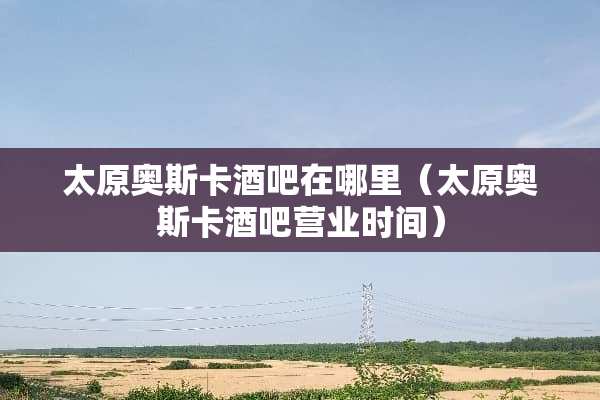 太原奥斯卡酒吧在哪里（太原奥斯卡酒吧营业时间）