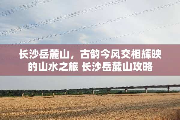 长沙岳麓山，古韵今风交相辉映的山水之旅 长沙岳麓山攻略