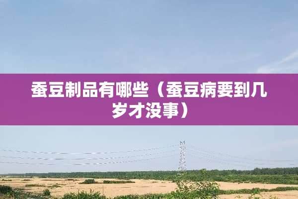 蚕豆制品有哪些(蚕豆病要到几岁才没事) 蚕豆制品有哪些(蚕豆病要到几岁才没事)