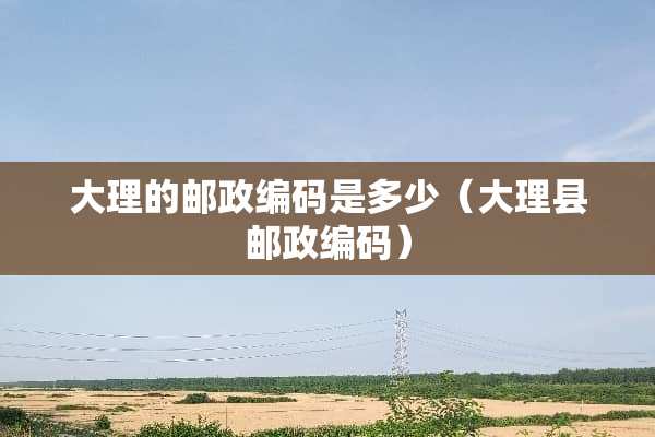 大理的邮政编码是多少(大理县邮政编码) 大理的邮政编码是多少(大理县邮政编码)