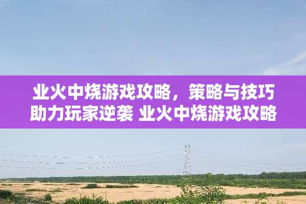 业火中烧游戏攻略,策略与技巧助力玩家逆袭 业火中烧游戏攻略 业火中烧游戏攻略,策略与技巧助力玩家逆袭 业火中烧游戏攻略