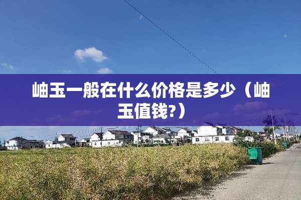 岫玉一般在什么价格是多少(岫玉值钱?) 岫玉一般在什么价格是多少(岫玉值钱?)