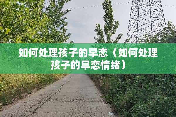 如何处理孩子的早恋(如何处理孩子的早恋情绪) 如何处理孩子的早恋(如何处理孩子的早恋情绪)