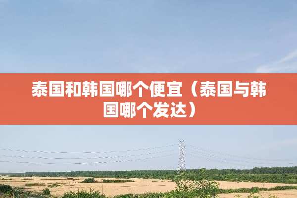 泰国和韩国哪个便宜(泰国与韩国哪个发达)