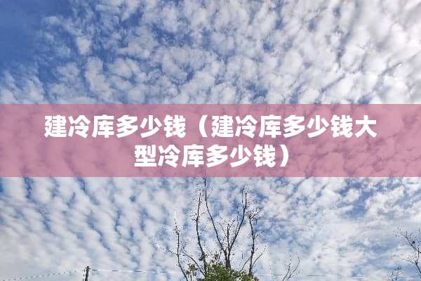 建冷库多少钱（建冷库多少钱大型冷库多少钱）