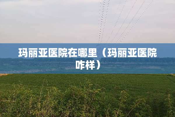 玛丽亚医院在哪里(玛丽亚医院咋样)