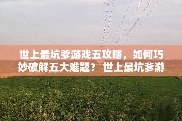 世上最坑爹游戏五攻略,如何巧妙**五大难题? 世上最坑爹游戏五攻略 世上最坑爹游戏五攻略,如何巧妙**五大难题? 世上最坑爹游戏五攻略