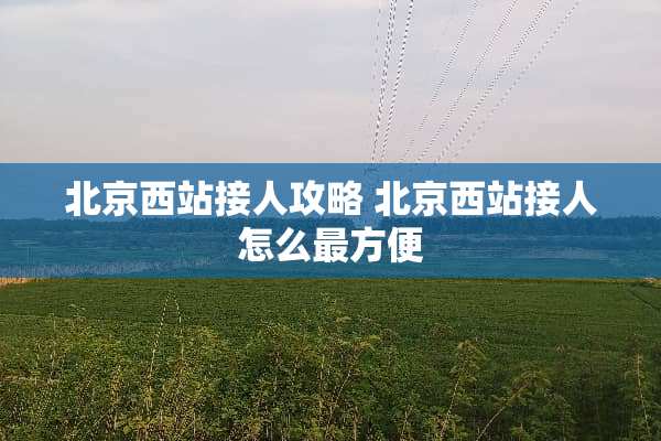 北京西站接人攻略 北京西站接人怎么最方便 北京西站接人攻略 北京西站接人怎么最方便