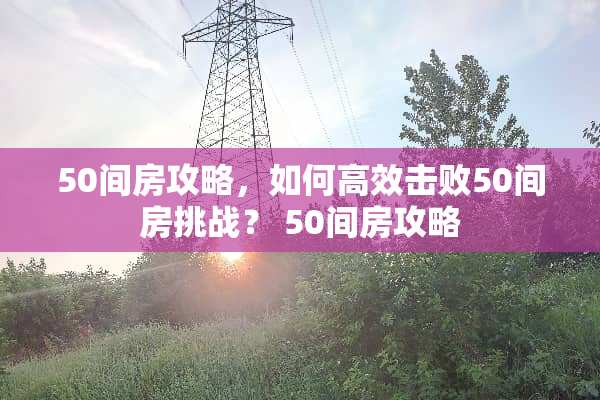 50间房攻略,如何高效击败50间房挑战? 50间房攻略 50间房攻略,如何高效击败50间房挑战? 50间房攻略