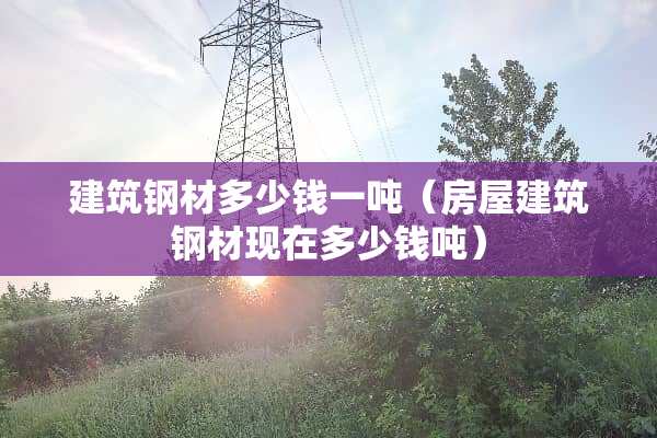 建筑钢材多少钱一吨(房屋建筑钢材现在多少钱吨) 建筑钢材多少钱一吨(房屋建筑钢材现在多少钱吨)